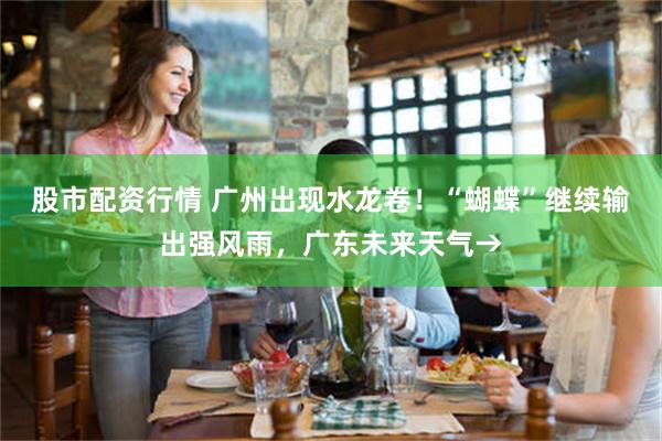 股市配资行情 广州出现水龙卷！“蝴蝶”继续输出强风雨，广东未来天气→
