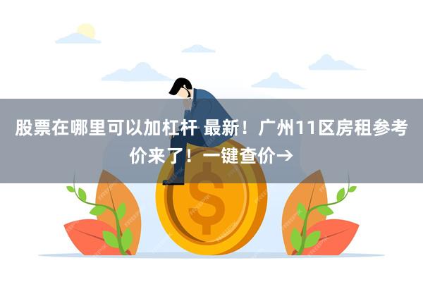 股票在哪里可以加杠杆 最新！广州11区房租参考价来了！一键查价→