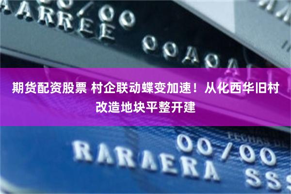 期货配资股票 村企联动蝶变加速！从化西华旧村改造地块平整开建