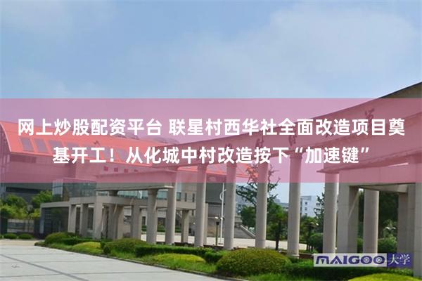 网上炒股配资平台 联星村西华社全面改造项目奠基开工！从化城中村改造按下“加速键”