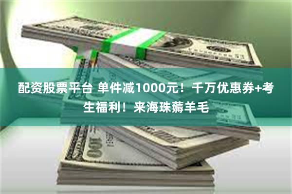 配资股票平台 单件减1000元！千万优惠券+考生福利！来海珠薅羊毛