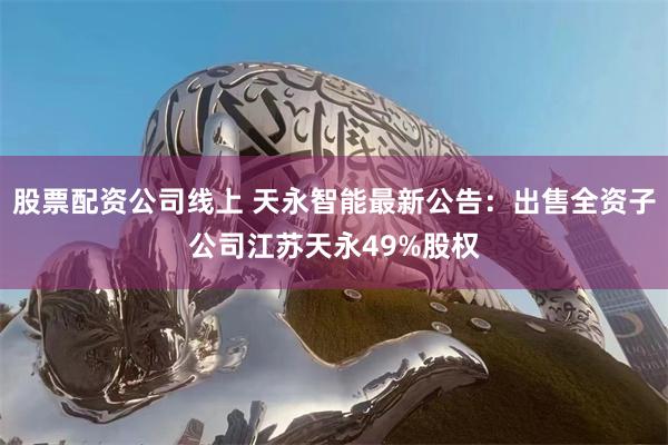 股票配资公司线上 天永智能最新公告：出售全资子公司江苏天永49%股权