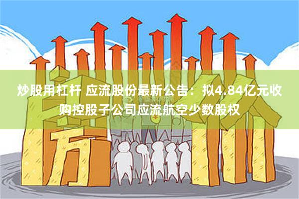 炒股用杠杆 应流股份最新公告：拟4.84亿元收购控股子公司应流航空少数股权