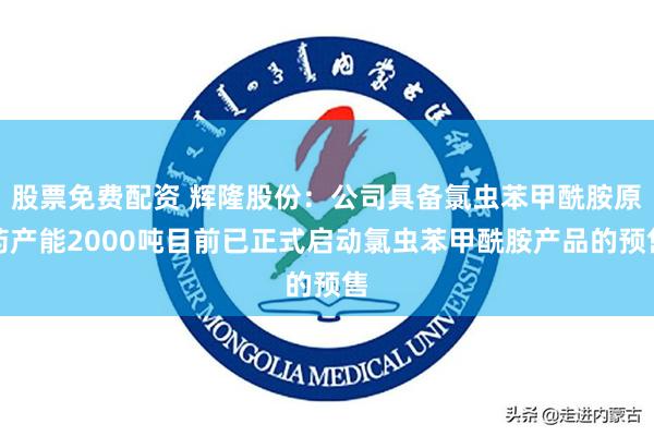 股票免费配资 辉隆股份：公司具备氯虫苯甲酰胺原药产能2000吨目前已正式启动氯虫苯甲酰胺产品的预售