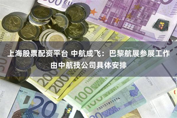 上海股票配资平台 中航成飞：巴黎航展参展工作由中航技公司具体安排
