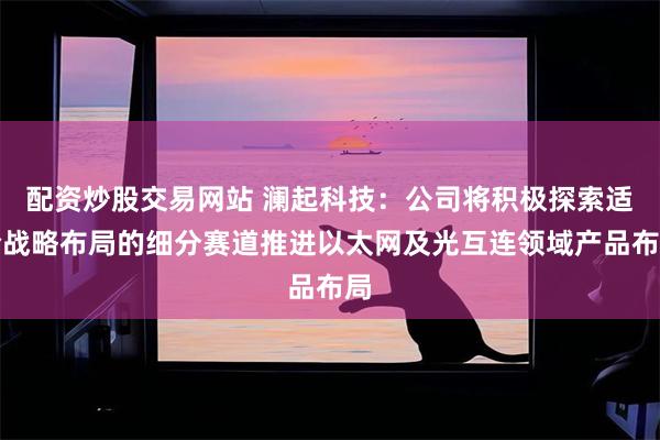 配资炒股交易网站 澜起科技：公司将积极探索适合战略布局的细分赛道推进以太网及光互连领域产品布局