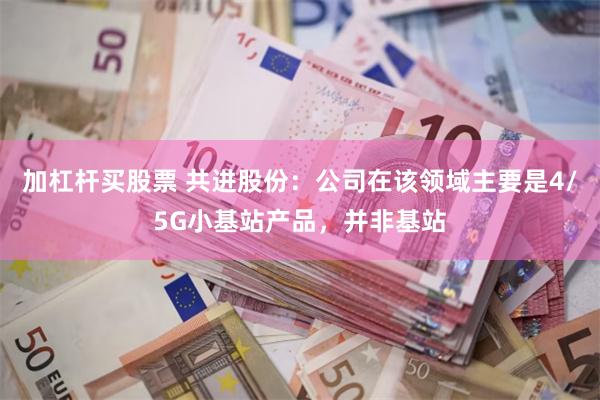 加杠杆买股票 共进股份：公司在该领域主要是4/5G小基站产品，并非基站