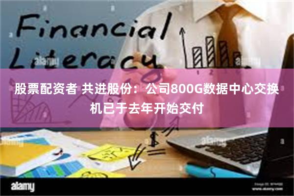 股票配资者 共进股份：公司800G数据中心交换机已于去年开始交付