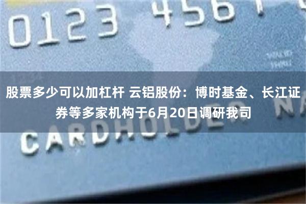 股票多少可以加杠杆 云铝股份：博时基金、长江证券等多家机构于6月20日调研我司
