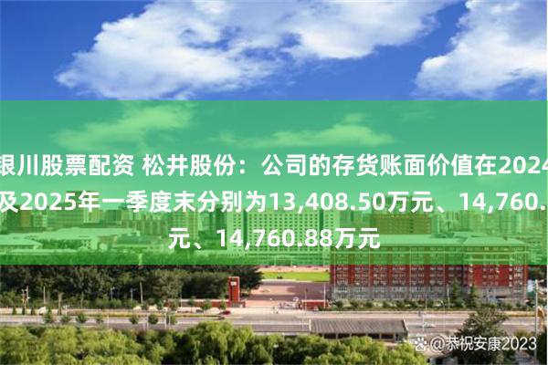 银川股票配资 松井股份：公司的存货账面价值在2024年年末及2025年一季度末分别为13,408.50万元、14,760.88万元