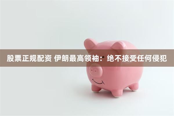 股票正规配资 伊朗最高领袖：绝不接受任何侵犯
