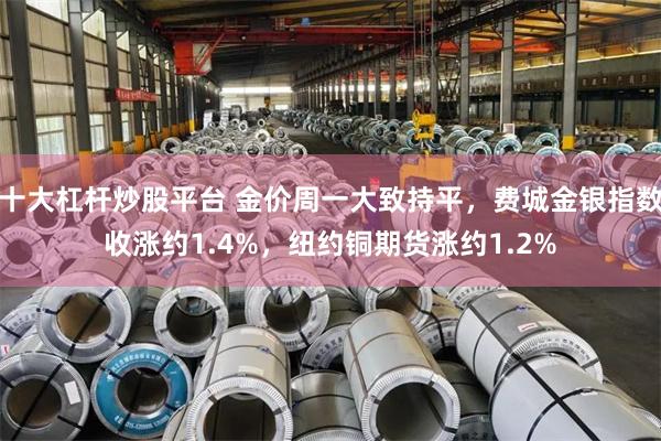十大杠杆炒股平台 金价周一大致持平，费城金银指数收涨约1.4%，纽约铜期货涨约1.2%