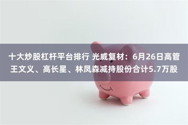 十大炒股杠杆平台排行 光威复材：6月26日高管王文义、高长星、林凤森减持股份合计5.7万股