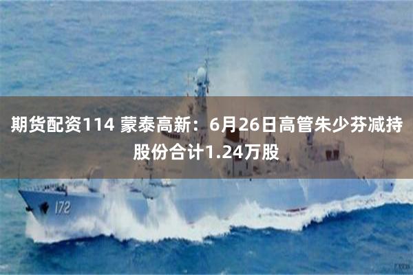 期货配资114 蒙泰高新：6月26日高管朱少芬减持股份合计1.24万股