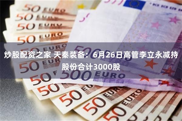 炒股配资之家 天秦装备：6月26日高管李立永减持股份合计3000股