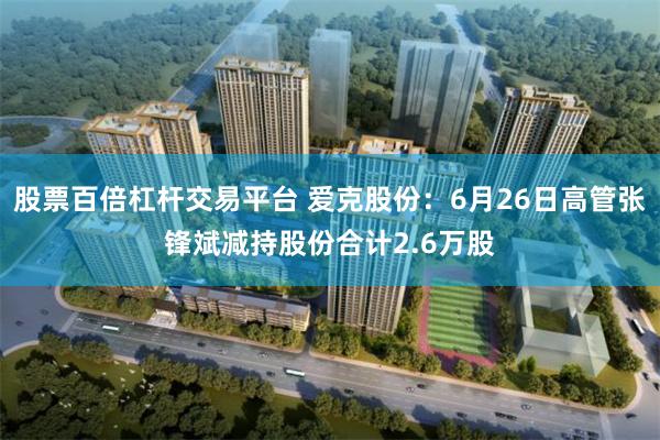 股票百倍杠杆交易平台 爱克股份：6月26日高管张锋斌减持股份合计2.6万股