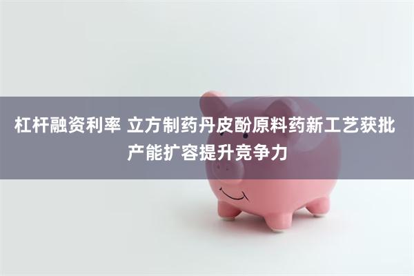 杠杆融资利率 立方制药丹皮酚原料药新工艺获批 产能扩容提升竞争力