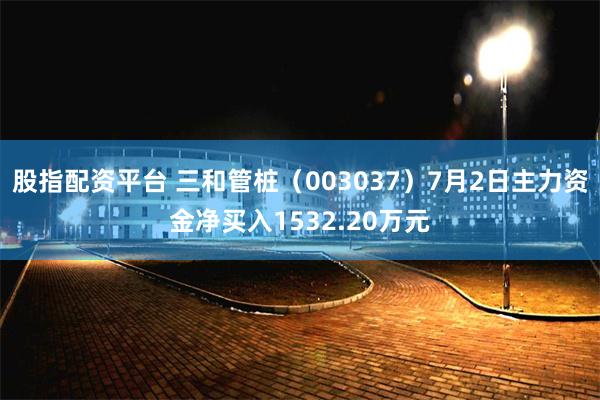 股指配资平台 三和管桩（003037）7月2日主力资金净买入1532.20万元