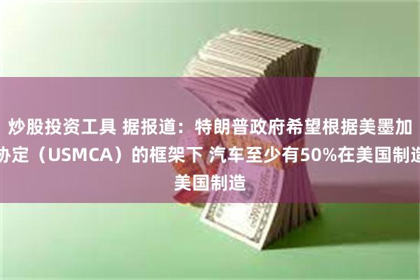 炒股投资工具 据报道：特朗普政府希望根据美墨加协定（USMCA）的框架下 汽车至少有50%在美国制造