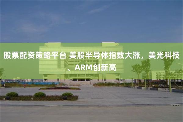 股票配资策略平台 美股半导体指数大涨，美光科技、ARM创新高