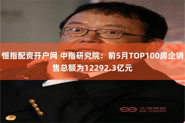 恒指配资开户网 中指研究院：前5月TOP100房企销售总额为12292.3亿元