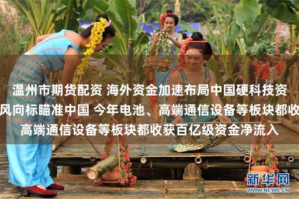 温州市期货配资 海外资金加速布局中国硬科技资产：万亿级资产配置风向标瞄准中国 今年电池、高端通信设备等板块都收获百亿级资金净流入