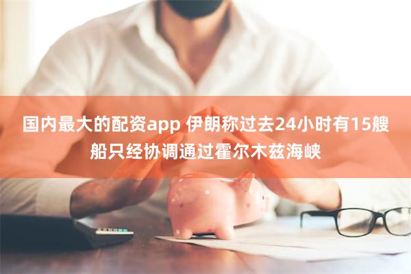 国内最大的配资app 伊朗称过去24小时有15艘船只经协调通过霍尔木兹海峡
