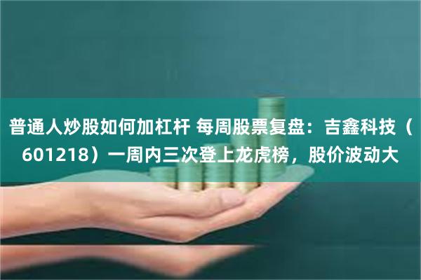 普通人炒股如何加杠杆 每周股票复盘：吉鑫科技（601218）一周内三次登上龙虎榜，股价波动大