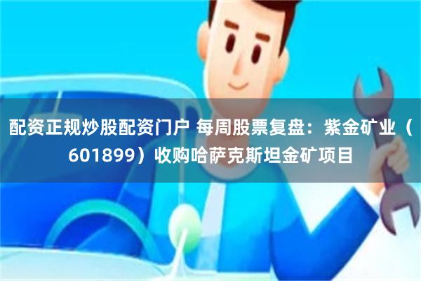 配资正规炒股配资门户 每周股票复盘：紫金矿业（601899）收购哈萨克斯坦金矿项目