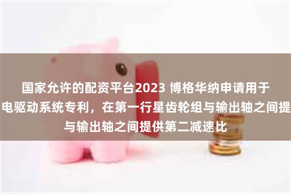 国家允许的配资平台2023 博格华纳申请用于独立轮驱动的电驱动系统专利，在第一行星齿轮组与输出轴之间提供第二减速比