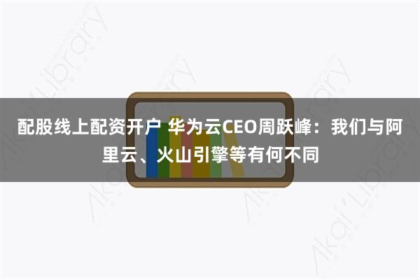 配股线上配资开户 华为云CEO周跃峰：我们与阿里云、火山引擎等有何不同