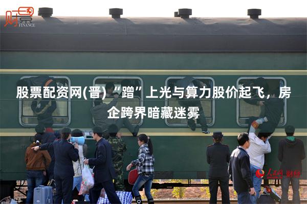 股票配资网(晋) “蹭”上光与算力股价起飞，房企跨界暗藏迷雾