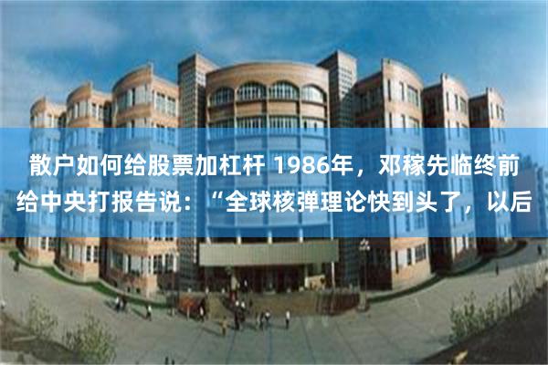 散户如何给股票加杠杆 1986年，邓稼先临终前给中央打报告说：“全球核弹理论快到头了，以后