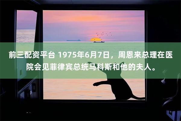 前三配资平台 1975年6月7日，周恩来总理在医院会见菲律宾总统马科斯和他的夫人。