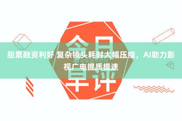 股票融资利好 复杂镜头耗时大幅压缩，AI助力影视广电提质提速