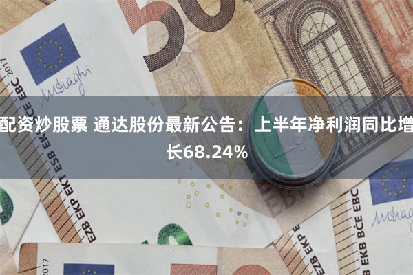 配资炒股票 通达股份最新公告：上半年净利润同比增长68.24%