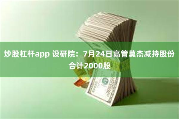 炒股杠杆app 设研院：7月24日高管莫杰减持股份合计2000股