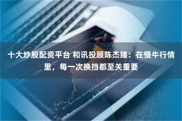 十大炒股配资平台 和讯投顾陈杰臻:在慢牛行情里,每一次换挡都至关重要