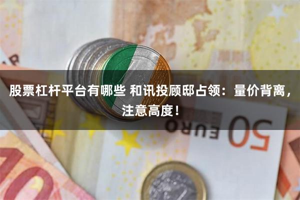 股票杠杆平台有哪些 和讯投顾邸占领:量价背离,注意高度!
