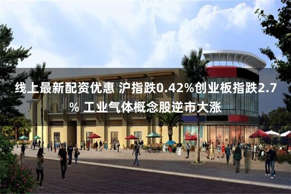 线上最新配资优惠 沪指跌0.42%创业板指跌2.7% 工业气体概念股逆市大涨