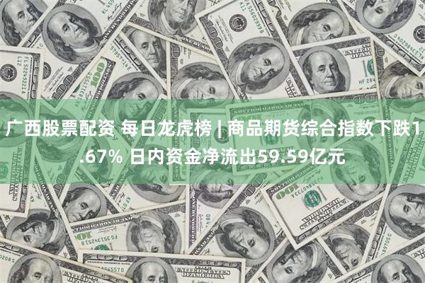 广西股票配资 每日龙虎榜 | 商品期货综合指数下跌1.67% 日内资金净流出59.59亿元