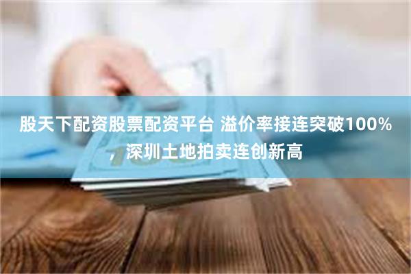 股天下配资股票配资平台 溢价率接连突破100%，深圳土地拍卖连创新高