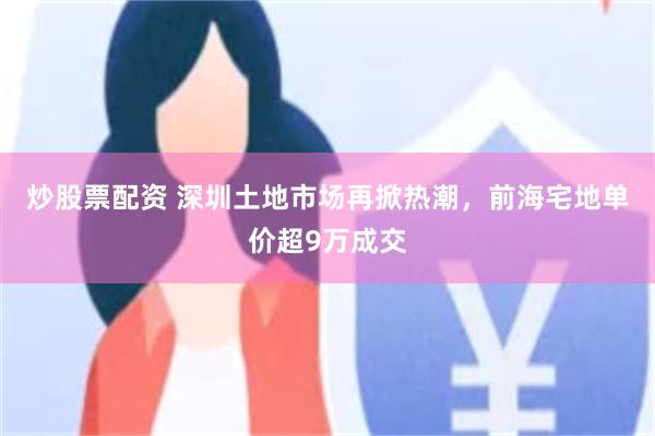 炒股票配资 深圳土地市场再掀热潮，前海宅地单价超9万成交