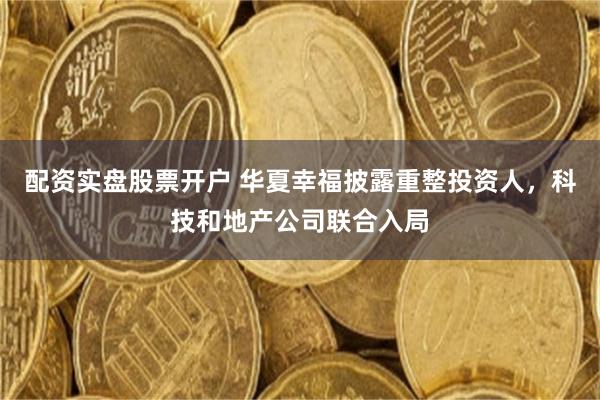 配资实盘股票开户 华夏幸福披露重整投资人，科技和地产公司联合入局