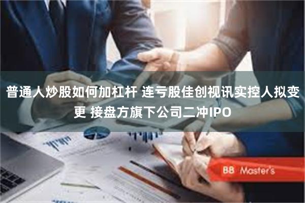 普通人炒股如何加杠杆 连亏股佳创视讯实控人拟变更 接盘方旗下公司二冲IPO