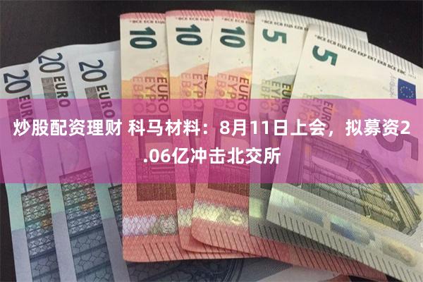炒股配资理财 科马材料：8月11日上会，拟募资2.06亿冲击北交所
