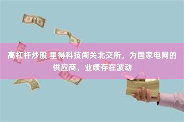 高杠杆炒股 里得科技闯关北交所，为国家电网的供应商，业绩存在波动