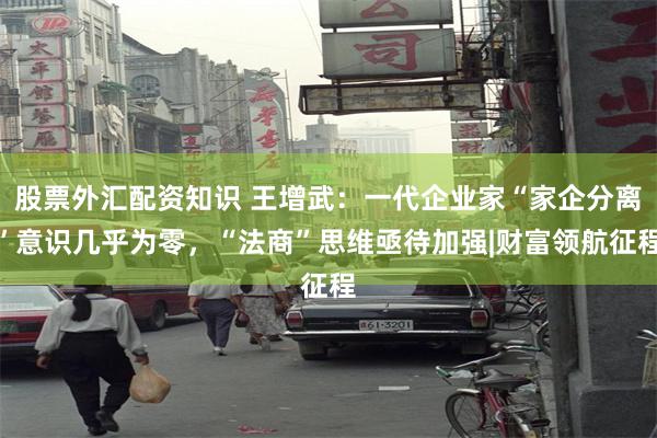 股票外汇配资知识 王增武：一代企业家“家企分离”意识几乎为零，“法商”思维亟待加强|财富领航征程
