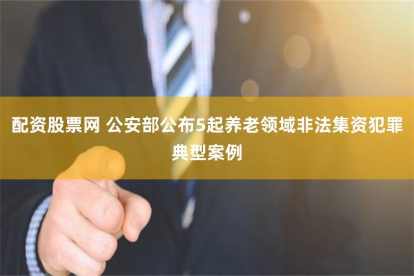 配资股票网 公安部公布5起养老领域非法集资犯罪典型案例