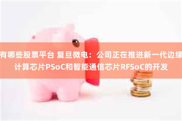 有哪些股票平台 复旦微电：公司正在推进新一代边缘计算芯片PSoC和智能通信芯片RFSoC的开发